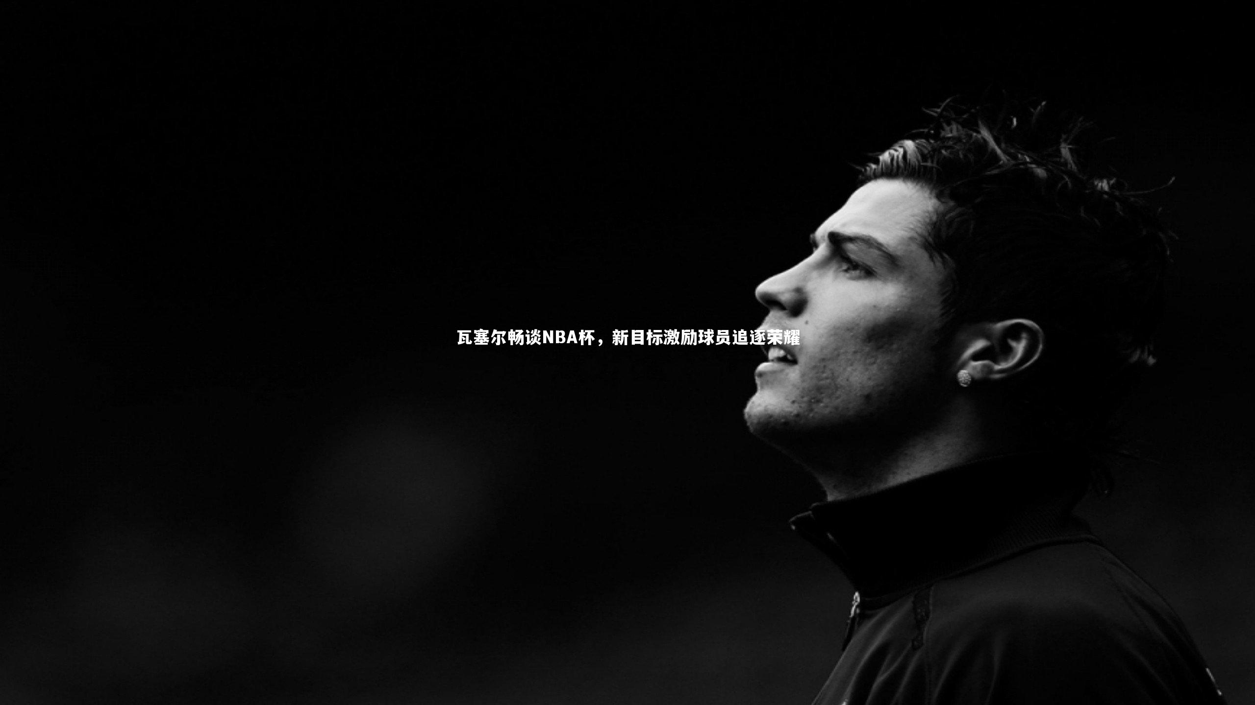 瓦塞尔畅谈NBA杯,新目标激励球员追逐荣耀