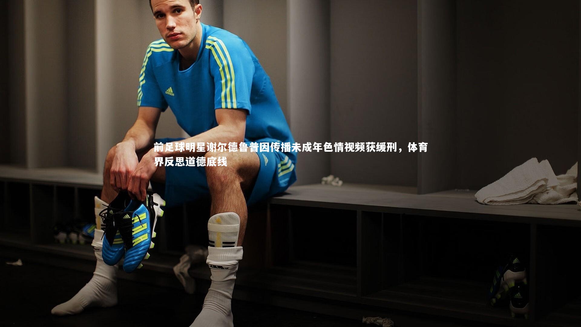 前足球明星谢尔德鲁普因传播未成年色情视频获缓刑,体育界反思道德底线